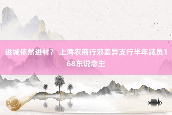 进城依然进村？ 上海农商行郊差异支行半年减员168东说念主